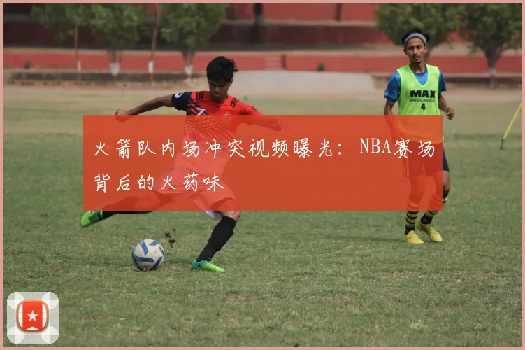 火箭队内场冲突视频曝光：NBA赛场背后的火药味