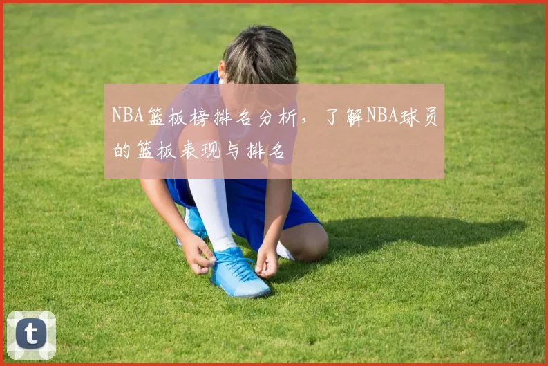 NBA篮板榜排名分析,了解NBA球员的篮板表现与排名