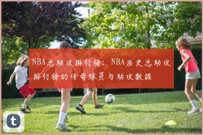 NBA总助攻排行榜：NBA历史总助攻排行榜的传奇球员与助攻数据