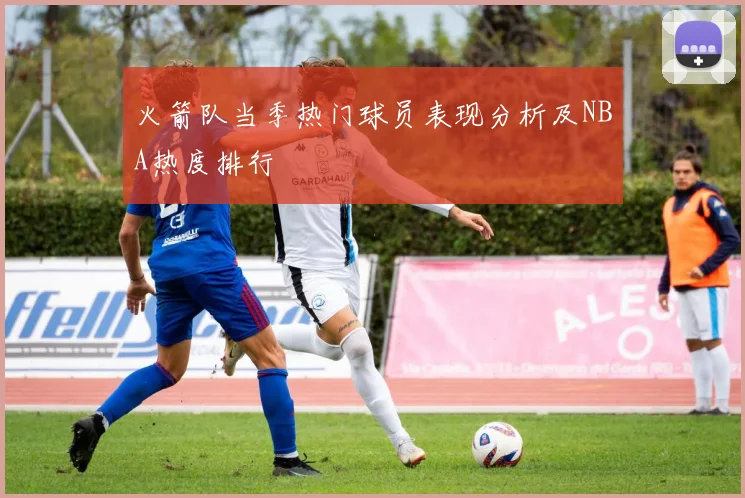 火箭队当季热门球员表现分析及NBA热度排行