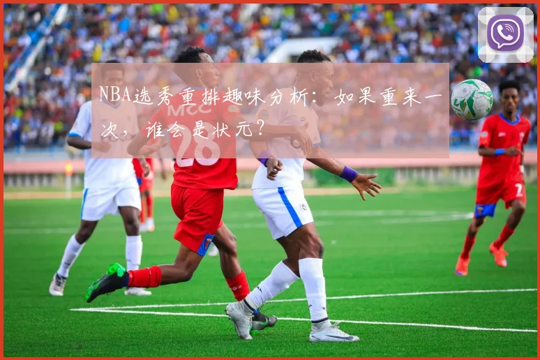 NBA选秀重排趣味分析:如果重来一次,谁会是状元?