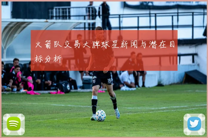 火箭队交易大牌球星新闻与潜在目标分析